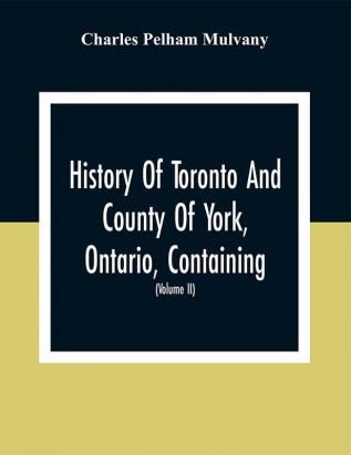 History Of Toronto And County Of York Ontario Containing An Outline Of The History Of The Dominion Of Canada A History Of The City Of Toronto And The County Of York With The Townships Towns Villages Churches Schools General And Local Statistics Biographical Sketches Etc. Etc (Volume Ii)