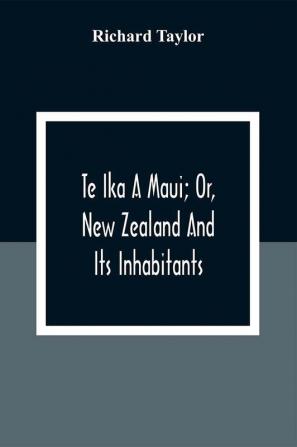 Te Ika A Maui; Or New Zealand And Its Inhabitants; Illustrating The Origin Manners Customs Mythology Religion Rites Songs Proverbs Fables And Language Of The Maori And Polynesian Races In General;Together With The Geology Natural History Produc