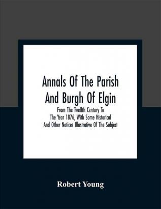 Annals Of The Parish And Burgh Of Elgin : From The Twelfth Century To The Year 1876 With Some Historical And Other Notices Illustrative Of The Subject