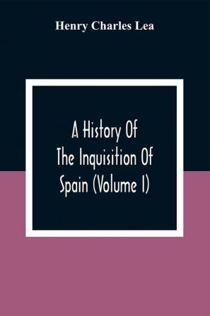 A History Of The Inquisition Of Spain (Volume I)