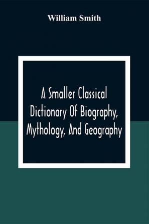 A Smaller Classical Dictionary Of Biography Mythology And Geography