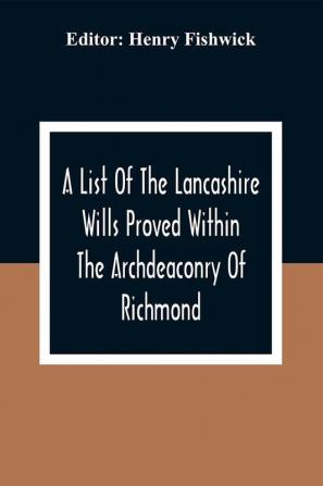 A List Of The Lancashire Wills Proved Within The Archdeaconry Of Richmond; And Now Preserved In The Probote Court At Lancaster From 1793 To 1812 ; Also A List Of The Wills Proved In The Peculiar Of Halton From1793 To 1812