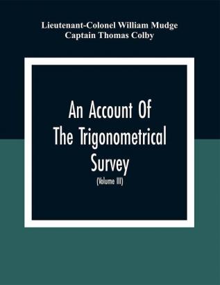 An Account Of The Trigonometrical Survey; Carried On By Order Of The Master General Of His Majesty'S Ordnance In This Years 1800 To 1809 (Volume Iii)