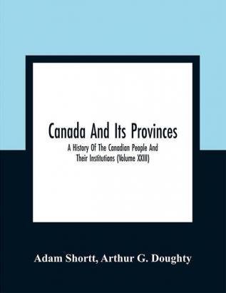 Canada And Its Provinces : A History Of The Canadian People And Their Institutions (Volume XXIII)