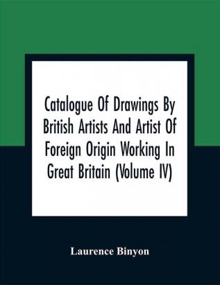 Catalogue Of Drawings By British Artists And Artist Of Foreign Origin Working In Great Britain (Volume Iv)