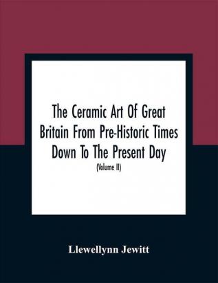 The Ceramic Art Of Great Britain From Pre-Historic Times Down To The Present Day : Being A History Of The Ancient And Modern Pottery And Porcelain Works Of The Kingdom And Of Their Productions Of Every Class (Volume II)