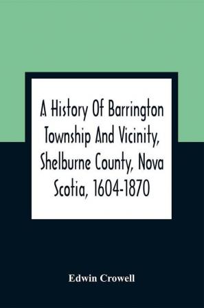 A History Of Barrington Township And Vicinity Shelburne County Nova Scotia 1604-1870; With A Biographical And Genealogical Appendix