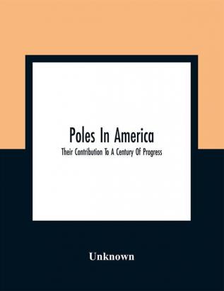 Poles In America : Their Contribution To A Century Of Progress : A Commemorative Souvenir Book Compiled And Published On The Occasion Of The Polish Week Of Hospitality July 17 To 23 A Century Of Progress International Exposition 1933