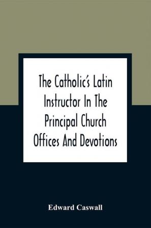 The Catholic'S Latin Instructor In The Principal Church Offices And Devotions; For The Use Of Choirs Convents And Mission Schools And For Self-Teaching