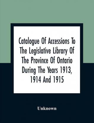 Catalogue Of Accessions To The Legislative Library Of The Province Of Ontario During The Years 1913 1914 And 1915 : Being The First Supplement To The Main Catalogue Of The Library Published At The End Of 1912