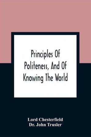 Principles Of Politeness And Of Knowing The World; Containing Every Instruction Necessary To Complete The Gentleman And Man Of Fashion To Teach Him A Knowledge Of Life And Snake Him Well Received In All Companies. For The Improvement Of Youth; Txt Not B