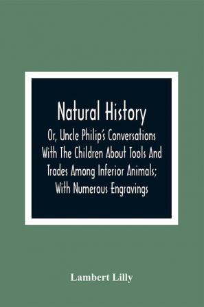 Natural History; Or Uncle Philip'S Conversations With The Children About Tools And Trades Among Inferior Animals; With Numerous Engravings