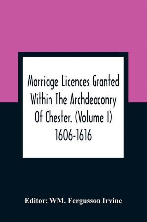 Marriage Licences Granted Within The Archdeaconry Of Chester. (Volume I) 1606-1616