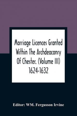 Marriage Licences Granted Within The Archdeaconry Of Chester. (Volume Iii) 1624-1632