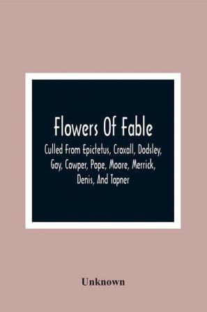 Flowers Of Fable; Culled From Epictetus Croxall Dodsley Gay Cowper Pope Moore Merrick Denis And Tapner; With Original Translations From La Fontaine Krasicki Herder Gellert Lessing Pignotti And Others The Whole Selected For The Instruction O