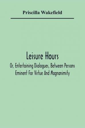 Leisure Hours; Or Entertaining Dialogues Between Persons Eminent For Virtue And Magnanimity. The Characters Drawn From Ancient And Modern History Designed As Lessons Of Morality For Youth