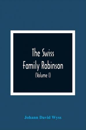 The Swiss Family Robinson Or Adventures Of A Father And Mother And Four Sons On A Desert Island (Volume I)