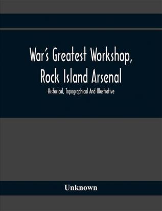 War'S Greatest Workshop Rock Island Arsenal; Historical Topographical And Illustrative; Its Proven Usefulness And Limitless Possibilities In TimeOf Peace As Well As When Put To The Test