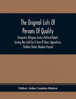 The Original Lists Of Persons Of Quality; Emigrants; Religious Exiles; Political Rebels; Serving Men Sold For A Term Of Years; Apprentices; Children Stolen; Maidens Pressed; And Others Who Went From Great Britain To The American Plantations 1600-1700 : With Their Ages And The Names Of The Ships In Which They Embarked And Other Interesting Particulars; From Mss. Preserved In The State Paper Department Of Her Majesty'S Public Record Office England