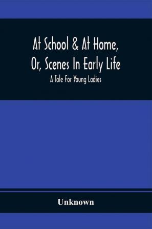 At School & At Home Or Scenes In Early Life; A Tale For Young Ladies