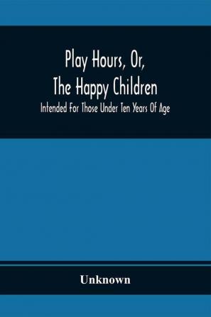 Play Hours Or The Happy Children; Intended For Those Under Ten Years Of Age