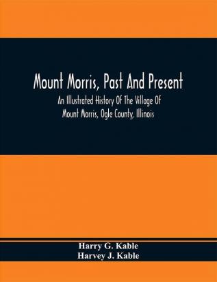 Mount Morris Past And Present : An Illustrated History Of The Village Of Mount Morris Ogle County Illinois : Celebrating The One Hundredth Anniversary Of The Settlement Of Mount Morris