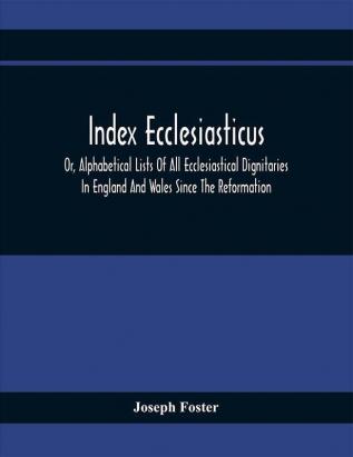 Index Ecclesiasticus; Or Alphabetical Lists Of All Ecclesiastical Dignitaries In England And Wales Since The Reformation. Containing 150000 Hitherto Unpublished Entries From The Bishops' Certificates Of Institutions To Livings Etc. Now Deposited In The Public Record Office And Including Those Names Which Appear In Le Neve'S 'Fasti.'