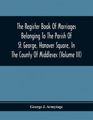 The Register Book Of Marriages Belonging To The Parish Of St. George Hanover Square In The County Of Middlesex (Volume Iii)