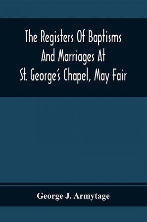 The Registers Of Baptisms And Marriages At St. George'S Chapel May Fair; Transcribed From The Originals Now At The Church Of St. George Hanover Square And At The Registry General At Somerset House