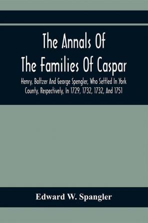 The Annals Of The Families Of Caspar Henry Baltzer And George Spengler Who Settled In York County Respectively In 1729 1732 1732 And 1751