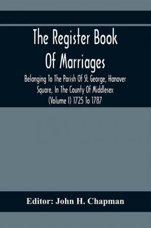 The Register Book Of Marriages Belonging To The Parish Of St. George Hanover Square In The County Of Middlesex (Volume I) 1725 To 1787