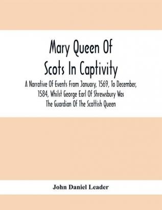 Mary Queen Of Scots In Captivity; A Narrative Of Events From January 1569 To December 1584 Whilst George Earl Of Shrewsbury Was The Guardian Of The Scottish Queen