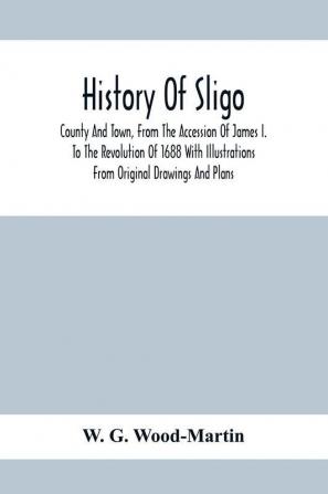 History Of Sligo ; County And Town From The Accession Of James I. To The Revolution Of 1688 With Illustrations From Original Drawings And Plans