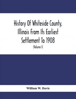 History Of Whiteside County Illinois From Its Earliest Settlement To 1908 : Illustrated With Biographical Sketches Of Some Prominent Citizens Of The County (Volume I)