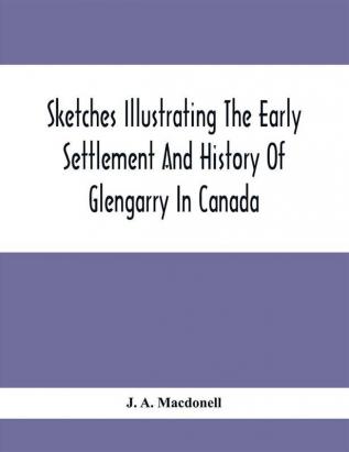 Sketches Illustrating The Early Settlement And History Of Glengarry In Canada : Relating Principally To The Revolutionary War Of 1775-83 The War Of 1812-14 And The Rebellion Of 1837-8 And The Services Of The King'S Royal Regiment Of New York The 84Th Or Royal Highland Regiment The Glengarry Light Infantry Regiment And The Glengarry Militia