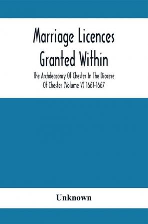 Marriage Licences Granted Within The Archdeaconry Of Chester In The Diocese Of Chester (Volume V) 1661-1667