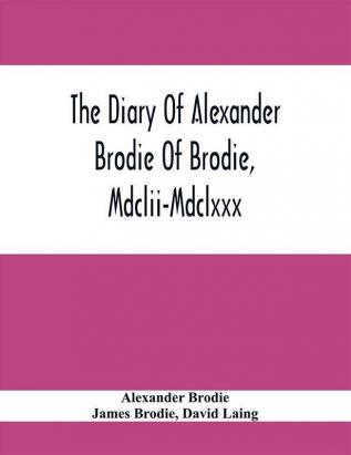 The Diary Of Alexander Brodie Of Brodie Mdclii-Mdclxxx. And Of His Son James Brodie Of Brodie Mdclxxx-Mdclxxxv. Consisting Of Extracts From The Existing Manuscripts And A Republication Of The Volume Printed At Edinburgh In The Year 1740