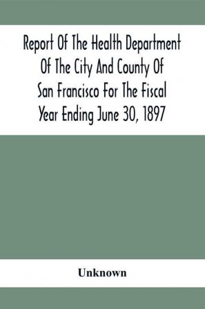 Report Of The Health Depatment Of The City And County Of San Francisco For The Fiscal Year Ending June 30 1897