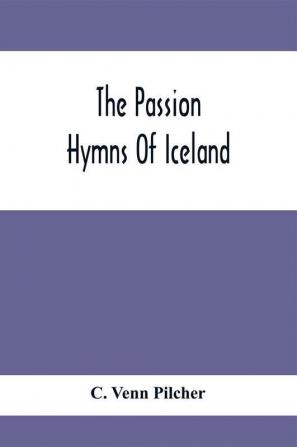 The Passion Hymns Of Iceland Being Translations From The Passion-Hymns Of Hallgrim Petursson And From The Hymns Of The Modern Icelandic Hymn Book