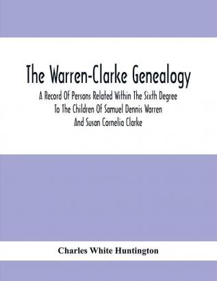 The Warren-Clarke Genealogy; A Record Of Persons Related Within The Sixth Degree To The Children Of Samuel Dennis Warren And Susan Cornelia Clarke