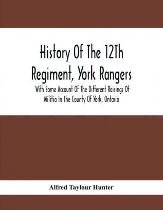 History Of The 12Th Regiment York Rangers : With Some Account Of The Different Raisings Of Militia In The County Of York Ontario