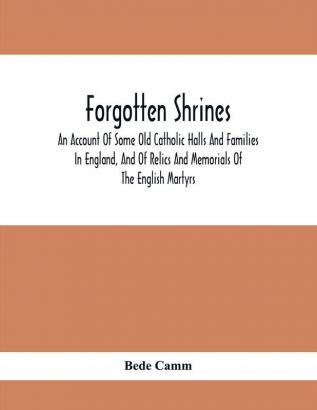 Forgotten Shrines : An Account Of Some Old Catholic Halls And Families In England And Of Relics And Memorials Of The English Martyrs