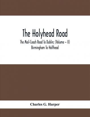 The Holyhead Road; The Mail-Coach Road To Dublin; (Volume – II) Birmingham To Holthead