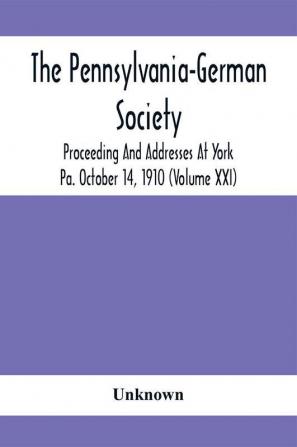 The Pennsylvania-German Society Proceeding And Addresses At York Pa. October 14 1910 (Volume Xxi)