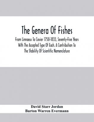 The Genera Of Fishes; From Linnaeus To Covier 1758-1833 Seventy-Five Years With The Accepted Type Of Each. A Contribution To The Stability Of Scientific Nomenclature