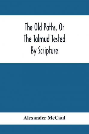 The Old Paths Or The Talmud Tested By Scripture Being A Comparison Of The Principles And Doctrines Of Modern Judaism With The Religion Of Moses And The Prophets