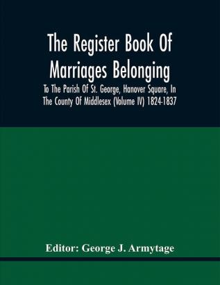 The Register Book Of Marriages Belonging To The Parish Of St. George Hanover Square In The County Of Middlesex (Volume Iv) 1824-1837