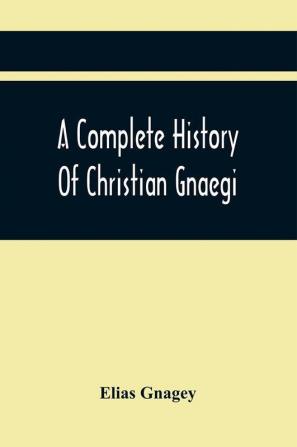 A Complete History Of Christian Gnaegi And A Complete Family Resgister Of His Lineal Descendants And Those Related To Him By Intermarriage From The Year 1774 To 1897 Containing Some Records Of Families Not Received In Time To Have Them Chronologically