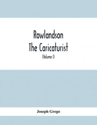 Rowlandson The Caricaturist : A Selection From His Works : With Anecdotal Descriptions Of His Famous Caricatures And A Sketch Of His Life Times And Comtemporaries (Volume I)