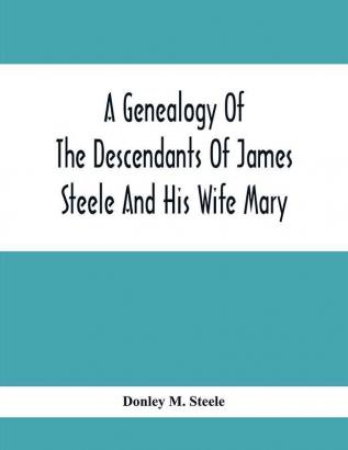 A Genealogy Of The Descendants Of James Steele And His Wife Mary; Late Of Clinton District Monogalia County Virginia (Now West Virginia); For The Entertainment And Instruction Of The Family And For Handy Reference